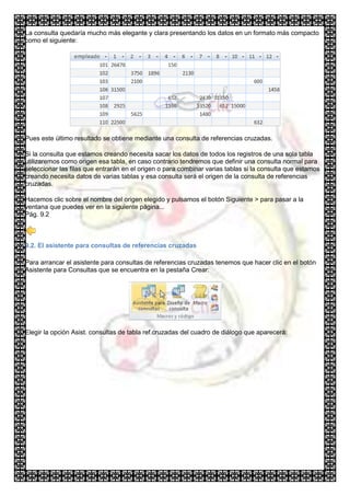 La consulta quedaría mucho más elegante y clara presentando los datos en un formato más compacto
como el siguiente:




Pues este último resultado se obtiene mediante una consulta de referencias cruzadas.

Si la consulta que estamos creando necesita sacar los datos de todos los registros de una sola tabla
utilizaremos como origen esa tabla, en caso contrario tendremos que definir una consulta normal para
seleccionar las filas que entrarán en el origen o para combinar varias tablas si la consulta que estamos
creando necesita datos de varias tablas y esa consulta será el origen de la consulta de referencias
cruzadas.

Hacemos clic sobre el nombre del origen elegido y pulsamos el botón Siguiente > para pasar a la
ventana que puedes ver en la siguiente página...
Pág. 9.2



9.2. El asistente para consultas de referencias cruzadas

Para arrancar el asistente para consultas de referencias cruzadas tenemos que hacer clic en el botón
Asistente para Consultas que se encuentra en la pestaña Crear:




Elegir la opción Asist. consultas de tabla ref.cruzadas del cuadro de diálogo que aparecerá:
 
