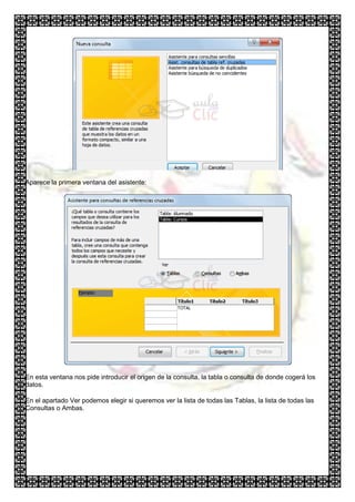Aparece la primera ventana del asistente:




En esta ventana nos pide introducir el origen de la consulta, la tabla o consulta de donde cogerá los
datos.

En el apartado Ver podemos elegir si queremos ver la lista de todas las Tablas, la lista de todas las
Consultas o Ambas.
 