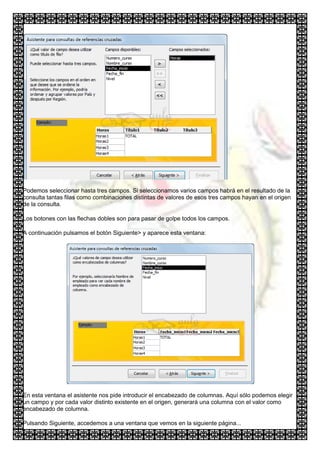 Podemos seleccionar hasta tres campos. Si seleccionamos varios campos habrá en el resultado de la
consulta tantas filas como combinaciones distintas de valores de esos tres campos hayan en el origen
de la consulta.

Los botones con las flechas dobles son para pasar de golpe todos los campos.

A continuación pulsamos el botón Siguiente> y aparece esta ventana:




En esta ventana el asistente nos pide introducir el encabezado de columnas. Aquí sólo podemos elegir
un campo y por cada valor distinto existente en el origen, generará una columna con el valor como
encabezado de columna.

Pulsando Siguiente, accedemos a una ventana que vemos en la siguiente página...
 
