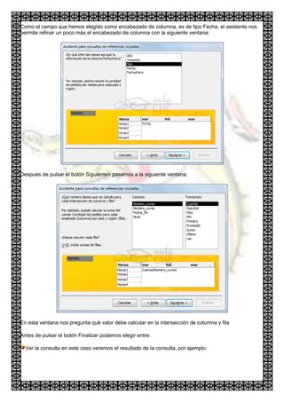 Como el campo que hemos elegido como encabezado de columna, es de tipo Fecha, el asistente nos
permite refinar un poco más el encabezado de columna con la siguiente ventana:




Después de pulsar el botón Siguiente> pasamos a la siguiente ventana:




En esta ventana nos pregunta qué valor debe calcular en la intersección de columna y fila

Antes de pulsar el botón Finalizar podemos elegir entre:

  Ver la consulta en este caso veremos el resultado de la consulta, por ejemplo:
 