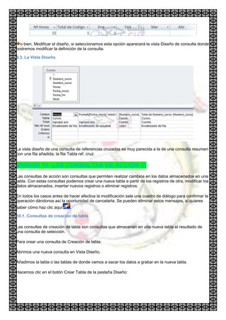 o bien, Modificar el diseño, si seleccionamos esta opción aparecerá la vista Diseño de consulta donde
podremos modificar la definición de la consulta.

9.3. La Vista Diseño




La vista diseño de una consulta de referencias cruzadas es muy parecida a la de una consulta resumen
con una fila añadida, la fila Tabla ref. cruz.

UNIDAD 10. LAS CONSULTAS DE ACCIÓN (I)
Las consultas de acción son consultas que permiten realizar cambios en los datos almacenados en una
tabla. Con estas consultas podemos crear una nueva tabla a partir de los registros de otra, modificar los
datos almacenados, insertar nuevos registros o eliminar registros.

En todos los casos antes de hacer efectiva la modificación sale una cuadro de diálogo para confirmar la
operación dándonos así la oportunidad de cancelarla. Se pueden eliminar estos mensajes, si quieres
saber cómo haz clic aquí     .

10.1. Consultas de creación de tabla

Las consultas de creación de tabla son consultas que almacenan en una nueva tabla el resultado de
una consulta de selección.

Para crear una consulta de Creación de tabla:

Abrimos una nueva consulta en Vista Diseño.

Añadimos la tabla o las tablas de donde vamos a sacar los datos a grabar en la nueva tabla.

Hacemos clic en el botón Crear Tabla de la pestaña Diseño:
 