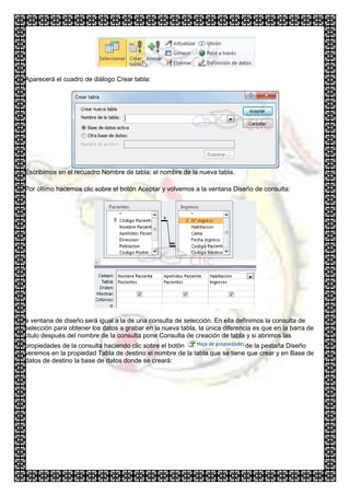 Aparecerá el cuadro de diálogo Crear tabla:




Escribimos en el recuadro Nombre de tabla: el nombre de la nueva tabla.

Por último hacemos clic sobre el botón Aceptar y volvemos a la ventana Diseño de consulta:




a ventana de diseño será igual a la de una consulta de selección. En ella definimos la consulta de
selección para obtener los datos a grabar en la nueva tabla, la única diferencia es que en la barra de
título después del nombre de la consulta pone Consulta de creación de tabla y si abrimos las
propiedades de la consulta haciendo clic sobre el botón                    de la pestaña Diseño
veremos en la propiedad Tabla de destino el nombre de la tabla que se tiene que crear y en Base de
datos de destino la base de datos donde se creará:
 