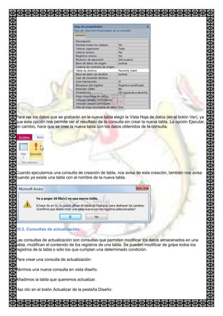 Para ver los datos que se grabarán en la nueva tabla elegir la Vista Hoja de datos (en el botón Ver), ya
que esta opción nos permite ver el resultado de la consulta sin crear la nueva tabla. La opción Ejecutar,
en cambio, hace que se cree la nueva tabla con los datos obtenidos de la consulta.




Cuando ejecutamos una consulta de creación de tabla, nos avisa de esta creación, también nos avisa
cuando ya existe una tabla con el nombre de la nueva tabla.




10.2. Consultas de actualización

Las consultas de actualización son consultas que permiten modificar los datos almacenados en una
tabla, modifican el contenido de los registros de una tabla. Se pueden modificar de golpe todos los
registros de la tabla o sólo los que cumplan una determinado condición.

Para crear una consulta de actualización:

Abrimos una nueva consulta en vista diseño.

Añadimos la tabla que queremos actualizar.

Haz clic en el botón Actualizar de la pestaña Diseño:
 