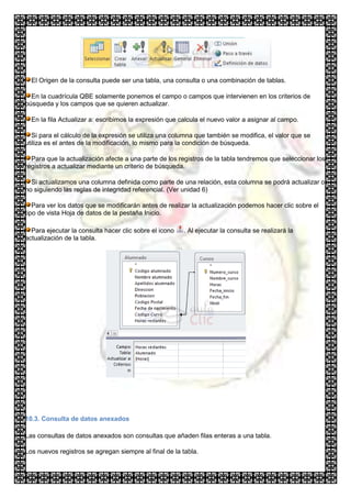 El Origen de la consulta puede ser una tabla, una consulta o una combinación de tablas.

  En la cuadrícula QBE solamente ponemos el campo o campos que intervienen en los criterios de
búsqueda y los campos que se quieren actualizar.

  En la fila Actualizar a: escribimos la expresión que calcula el nuevo valor a asignar al campo.

   Si para el cálculo de la expresión se utiliza una columna que también se modifica, el valor que se
utiliza es el antes de la modificación, lo mismo para la condición de búsqueda.

  Para que la actualización afecte a una parte de los registros de la tabla tendremos que seleccionar los
registros a actualizar mediante un criterio de búsqueda.

  Si actualizamos una columna definida como parte de una relación, esta columna se podrá actualizar o
no siguiendo las reglas de integridad referencial. (Ver unidad 6)

   Para ver los datos que se modificarán antes de realizar la actualización podemos hacer clic sobre el
tipo de vista Hoja de datos de la pestaña Inicio.

  Para ejecutar la consulta hacer clic sobre el icono   . Al ejecutar la consulta se realizará la
actualización de la tabla.




10.3. Consulta de datos anexados

Las consultas de datos anexados son consultas que añaden filas enteras a una tabla.

Los nuevos registros se agregan siempre al final de la tabla.
 