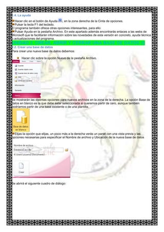 1.4. La ayuda
  Hacer clic en el botón de Ayuda      , en la zona derecha de la Cinta de opciones.
  Pulsar la tecla F1 del teclado.
El programa también ofrece otras opciones interesantes, para ello:
  Pulsar Ayuda en la pestaña Archivo. En este apartado además encontrarás enlaces a las webs de
Microsoft que te facilitarán información sobre las novedades de esta versión en concreto, ayuda técnica
o actualizaciones del programa.
UNIDAD 2. CREAR, ABRIR Y CERRAR UNA BASE DE DATOS (I)
2.2. Crear una base de datos
Para crear una nueva base de datos debemos:

       Hacer clic sobre la opción Nuevo de la pestaña Archivo.




Se mostrarán las distintas opciones para nuevos archivos en la zona de la derecha. La opción Base de
datos en blanco es la que debe estar seleccionada si queremos partir de cero, aunque también
podríamos partir de una base existente o de una plantilla.




  Elijas la opción que elijas, un poco más a la derecha verás un panel con una vista previa y las
opciones necesarias para especificar el Nombre de archivo y Ubicación de la nueva base de datos




Se abrirá el siguiente cuadro de diálogo:
 