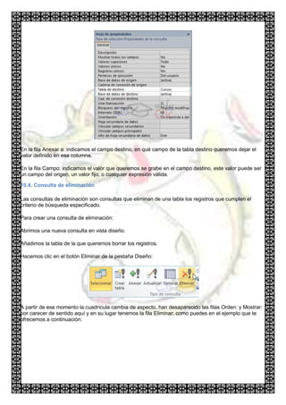 En la fila Anexar a: indicamos el campo destino, en qué campo de la tabla destino queremos dejar el
valor definido en esa columna.

En la fila Campo: indicamos el valor que queremos se grabe en el campo destino, este valor puede ser
un campo del origen, un valor fijo, o cualquier expresión válida.

10.4. Consulta de eliminación

Las consultas de eliminación son consultas que eliminan de una tabla los registros que cumplen el
criterio de búsqueda especificado.

Para crear una consulta de eliminación:

Abrimos una nueva consulta en vista diseño.

Añadimos la tabla de la que queremos borrar los registros.

Hacemos clic en el botón Eliminar de la pestaña Diseño:




A partir de ese momento la cuadrícula cambia de aspecto, han desaparecido las filas Orden: y Mostrar:
por carecer de sentido aquí y en su lugar tenemos la fila Eliminar: como puedes en el ejemplo que te
ofrecemos a continuación:
 