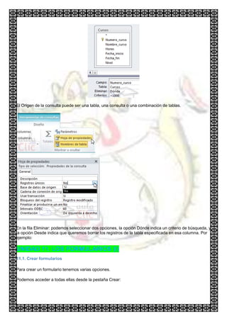 El Origen de la consulta puede ser una tabla, una consulta o una combinación de tablas.




En la fila Eliminar: podemos seleccionar dos opciones, la opción Dónde indica un criterio de búsqueda, y
la opción Desde indica que queremos borrar los registros de la tabla especificada en esa columna. Por
ejemplo:

UNIDAD 11. LOS FORMULARIOS (I)
11.1. Crear formularios

Para crear un formulario tenemos varias opciones.

Podemos acceder a todas ellas desde la pestaña Crear:
 