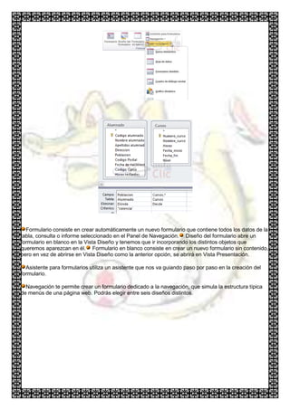 Formulario consiste en crear automáticamente un nuevo formulario que contiene todos los datos de la
tabla, consulta o informe seleccionado en el Panel de Navegación. Diseño del formulario abre un
formulario en blanco en la Vista Diseño y tenemos que ir incorporando los distintos objetos que
queremos aparezcan en él. Formulario en blanco consiste en crear un nuevo formulario sin contenido,
pero en vez de abrirse en Vista Diseño como la anterior opción, se abrirá en Vista Presentación.

  Asistente para formularios utiliza un asistente que nos va guiando paso por paso en la creación del
formulario.

  Navegación te permite crear un formulario dedicado a la navegación, que simula la estructura típica
de menús de una página web. Podrás elegir entre seis diseños distintos.
 