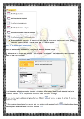 Más formularios despliega un menú con otros tipos de formularios disponibles, como gráfico
       dinámico, tabla dinámica, hoja de datos o el formulario dividido.

11.2. El asistente para formularios

Esta es la modalidad más sencilla y dirigida de creación de formularios.

El asistente se inicia desde la pestaña Crear > grupo Formularios > botón Asistente para formulario.
Esta es la primera ventana:




A continuación seleccionamos los campos a incluir en el formulario haciendo clic sobre el campo y
pulsando el botón      o simplemente haciendo doble clic sobre el campo.

Si nos hemos equivocado de campo pulsamos el botón           y el campo se quita de la lista de campos
seleccionados.

Podemos seleccionar todos los campos a la vez haciendo clic sobre el botón        o deseleccionar todos
los campos a la vez haciendo clic sobre el botón   .
 