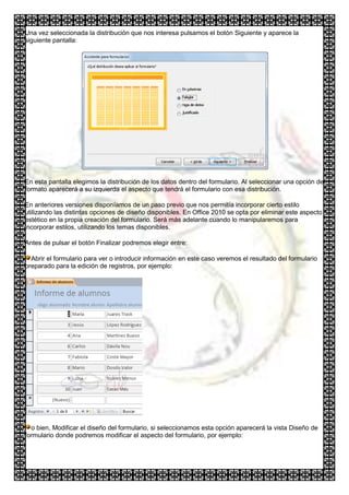 Una vez seleccionada la distribución que nos interesa pulsamos el botón Siguiente y aparece la
siguiente pantalla:




En esta pantalla elegimos la distribución de los datos dentro del formulario. Al seleccionar una opción de
formato aparecerá a su izquierda el aspecto que tendrá el formulario con esa distribución.

En anteriores versiones disponíamos de un paso previo que nos permitía incorporar cierto estilo
utilizando las distintas opciones de diseño disponibles. En Office 2010 se opta por eliminar este aspecto
estético en la propia creación del formulario. Será más adelante cuando lo manipularemos para
incorporar estilos, utilizando los temas disponibles.

Antes de pulsar el botón Finalizar podremos elegir entre:

  Abrir el formulario para ver o introducir información en este caso veremos el resultado del formulario
preparado para la edición de registros, por ejemplo:




  o bien, Modificar el diseño del formulario, si seleccionamos esta opción aparecerá la vista Diseño de
formulario donde podremos modificar el aspecto del formulario, por ejemplo:
 