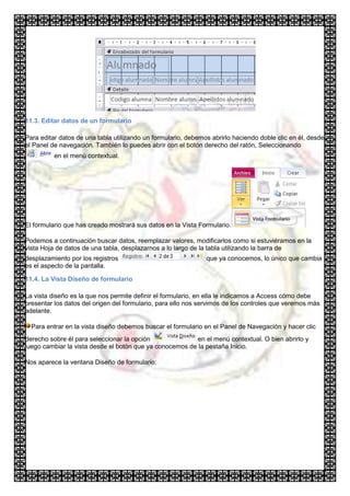 11.3. Editar datos de un formulario

Para editar datos de una tabla utilizando un formulario, debemos abrirlo haciendo doble clic en él, desde
el Panel de navegación. También lo puedes abrir con el botón derecho del ratón, Seleccionando
          en el menú contextual.




El formulario que has creado mostrará sus datos en la Vista Formulario.

Podemos a continuación buscar datos, reemplazar valores, modificarlos como si estuviéramos en la
vista Hoja de datos de una tabla, desplazarnos a lo largo de la tabla utilizando la barra de
desplazamiento por los registros                               que ya conocemos, lo único que cambia
es el aspecto de la pantalla.

11.4. La Vista Diseño de formulario

La vista diseño es la que nos permite definir el formulario, en ella le indicamos a Access cómo debe
presentar los datos del origen del formulario, para ello nos servimos de los controles que veremos más
adelante.

  Para entrar en la vista diseño debemos buscar el formulario en el Panel de Navegación y hacer clic
derecho sobre él para seleccionar la opción               en el menú contextual. O bien abrirlo y
luego cambiar la vista desde el botón que ya conocemos de la pestaña Inicio.

Nos aparece la ventana Diseño de formulario:
 