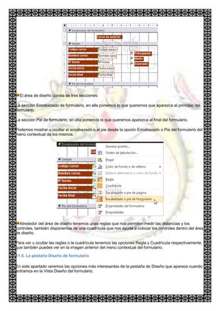 El área de diseño consta de tres secciones:

La sección Encabezado de formulario, en ella ponemos lo que queremos que aparezca al principio del
formulario.

La sección Pie de formulario, en ella ponemos lo que queremos aparezca al final del formulario.

Podemos mostrar u ocultar el encabezado o el pie desde la opción Encabezado o Pie del formulario del
menú contextual de los mismos.




  Alrededor del área de diseño tenemos unas reglas que nos permiten medir las distancias y los
controles, también disponemos de una cuadrícula que nos ayuda a colocar los controles dentro del área
de diseño.

Para ver u ocultar las reglas o la cuadrícula tenemos las opciones Regla y Cuadrícula respectivamente,
que también puedes ver en la imagen anterior del menú contextual del formulario.

11.5. La pestaña Diseño de formulario

En este apartado veremos las opciones más interesantes de la pestaña de Diseño que aparece cuando
entramos en la Vista Diseño del formulario.
 