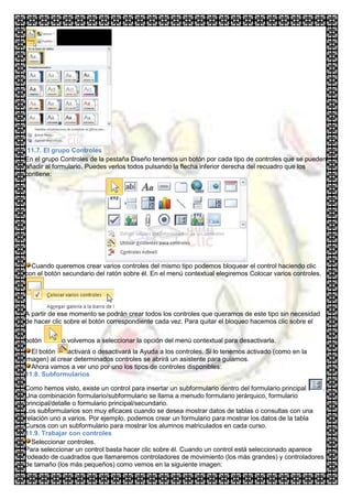 11.7. El grupo Controles
En el grupo Controles de la pestaña Diseño tenemos un botón por cada tipo de controles que se pueden
añadir al formulario. Puedes verlos todos pulsando la flecha inferior derecha del recuadro que los
contiene:




  Cuando queremos crear varios controles del mismo tipo podemos bloquear el control haciendo clic
con el botón secundario del ratón sobre él. En el menú contextual elegiremos Colocar varios controles.




A partir de ese momento se podrán crear todos los controles que queramos de este tipo sin necesidad
de hacer clic sobre el botón correspondiente cada vez. Para quitar el bloqueo hacemos clic sobre el

botón       o volvemos a seleccionar la opción del menú contextual para desactivarla.
  El botón    activará o desactivará la Ayuda a los controles. Si lo tenemos activado (como en la
imagen) al crear determinados controles se abrirá un asistente para guiarnos.
  Ahora vamos a ver uno por uno los tipos de controles disponibles:
11.8. Subformularios

Como hemos visto, existe un control para insertar un subformulario dentro del formulario principal .
Una combinación formulario/subformulario se llama a menudo formulario jerárquico, formulario
principal/detalle o formulario principal/secundario.
Los subformularios son muy eficaces cuando se desea mostrar datos de tablas o consultas con una
relación uno a varios. Por ejemplo, podemos crear un formulario para mostrar los datos de la tabla
Cursos con un subformulario para mostrar los alumnos matriculados en cada curso.
11.9. Trabajar con controles
  Seleccionar controles.
Para seleccionar un control basta hacer clic sobre él. Cuando un control está seleccionado aparece
rodeado de cuadrados que llamaremos controladores de movimiento (los más grandes) y controladores
de tamaño (los más pequeños) como vemos en la siguiente imagen:
 