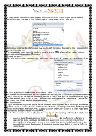A veces puede resultar un poco complicado seleccionar controles porque, o bien son demasiado
pequeños o finos (como en el caso de las líneas), o porque se encuentran solapados.




Seleccionar un control de esta forma es muy sencillo, solo tienes que desplegar la lista y seleccionar el
control que te interesa.
Para seleccionar varios controles, mantener pulsada la tecla CTRL y hacer clic en cada uno de los
controles a seleccionar sobre el formulario.
  Añadir controles
Para añadir al formulario un nuevo campo del origen, deberás abrir la Lista de campos haciendo clic en




el botón Agregar campos existentes en la pestaña Diseño.
En esta ventana aparecen todos los campos del origen del formulario. A continuación hacer clic sobre el
campo a añadir y sin soltar el botón del ratón arrastrar el campo en el área del formulario hasta el lugar
donde queremos que aparezca el campo. Access creará automáticamente una etiqueta con el nombre
del campo, y un cuadro de texto asociado al campo.
   Copiar controles
Copiar controles es muy rápido y útil si deseas introducir varios contorles de un mismo tipo. Sólo tienes
que seleccionar el control a duplicar y hacer clic en el botón Copiar de la pestaña Inicio (también puedes
utilizar la combinación de teclas Ctrl+C). Luego pégalos en el formulario utilizando el botón Pegar de la
pesaña Inicio o la combinación de teclas Ctrl+V.
          Para mover un control de sitio, haz clic sobre él para seleccionarlo y arrástralo. Deberás hacerlo

       cuando el cursor tenga la siguiente forma:                  . De esa forma moverás tanto el
       propio control como su etiqueta asociada. Si lo que quieres hacer es mover únicamente un
       elemento (bien la etiqueta, bien el control que representa el dato) deberás hacer lo mismo pero
       situándote justo sobre el cuadro gris de la esquina superior izquierda.Así, lo moverás de forma
       independiente.
 