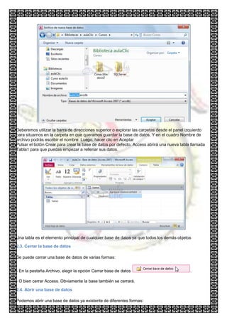 Deberemos utilizar la barra de direcciones superior o explorar las carpetas desde el panel izquierdo
para situarnos en la carpeta en que queramos guardar la base de datos. Y en el cuadro Nombre de
archivo podrás escribir el nombre. Luego, hacer clic en Aceptar
Pulsar el botón Crear para crear la base de datos por defecto, Access abrirá una nueva tabla llamada
Tabla1 para que puedas empezar a rellenar sus datos.




Una tabla es el elemento principal de cualquier base de datos ya que todos los demás objetos

2.3. Cerrar la base de datos

Se puede cerrar una base de datos de varias formas:


- En la pestaña Archivo, elegir la opción Cerrar base de datos                              .

- O bien cerrar Access. Obviamente la base también se cerrará.

2.4. Abrir una base de datos

Podemos abrir una base de datos ya existente de diferentes formas:
 