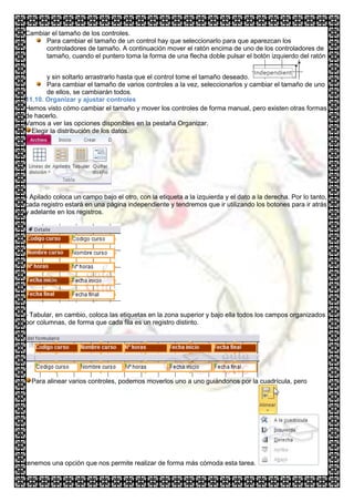 Cambiar el tamaño de los controles.
      Para cambiar el tamaño de un control hay que seleccionarlo para que aparezcan los
      controladores de tamaño. A continuación mover el ratón encima de uno de los controladores de
      tamaño, cuando el puntero toma la forma de una flecha doble pulsar el botón izquierdo del ratón


       y sin soltarlo arrastrarlo hasta que el control tome el tamaño deseado.
       Para cambiar el tamaño de varios controles a la vez, seleccionarlos y cambiar el tamaño de uno
       de ellos, se cambiarán todos.
11.10. Organizar y ajustar controles
Hemos visto cómo cambiar el tamaño y mover los controles de forma manual, pero existen otras formas
de hacerlo.
Vamos a ver las opciones disponibles en la pestaña Organizar.
  Elegir la distribución de los datos.




- Apilado coloca un campo bajo el otro, con la etiqueta a la izquierda y el dato a la derecha. Por lo tanto,
cada registro estará en una página independiente y tendremos que ir utilizando los botones para ir atrás
y adelante en los registros.




- Tabular, en cambio, coloca las etiquetas en la zona superior y bajo ella todos los campos organizados
por columnas, de forma que cada fila es un registro distinto.




  Para alinear varios controles, podemos moverlos uno a uno guiándonos por la cuadrícula, pero




tenemos una opción que nos permite realizar de forma más cómoda esta tarea.
 