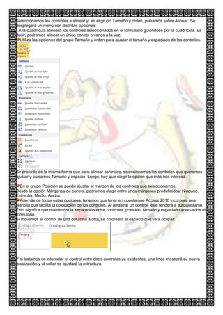 Seleccionamos los controles a alinear y, en el grupo Tamaño y orden, pulsamos sobre Alinear. Se
desplegará un menú con distintas opciones:
- A la cuadrícula alineará los controles seleccionados en el formulario guiándose por la cuadrícula. Es
decir, podremos alinear un único control o varios a la vez.
  Utiliza las opciones del grupo Tamaño y orden para ajustar el tamaño y espaciado de los controles.




Se procede de la misma forma que para alinear controles, seleccionamos los controles que queremos
ajustar y pulsamos Tamaño y espacio. Luego, hay que elegir la opción que más nos interesa:

  En el grupo Posición se puede ajustar el margen de los controles que seleccionamos.
Desde la opción Márgenes de control, podremos elegir entre unos márgenes predefinidos: Ninguno,
Estrecha, Medio, Ancha.
  Además de todas estas opciones, tenemos que tener en cuenta que Access 2010 incorpora una
plantilla que facilita la colocación de los controles. Al arrastrar un control, éste tenderá a autoajustarse.
Ésto significa que mantendrá la separación entre controles, posición, tamaño y espaciado adecuados al
formulario.
Si movemos el control de una columna a otra, se coloreará el espacio que va a ocupar:




Y si tratamos de intercalar el control entre otros controles ya existentes, una línea mostrará su nueva
localización y al soltar se ajustará la estructura.
 