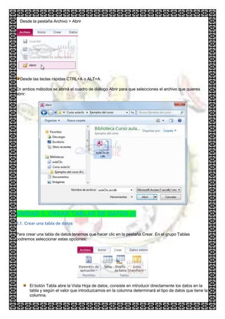 Desde la pestaña Archivo > Abrir




  Desde las teclas rápidas CTRL+A o ALT+A.

En ambos métodos se abrirá el cuadro de diálogo Abrir para que selecciones el archivo que quieres
abrir:




UNIDAD 3. CREAR TABLAS DE DATOS (I)
3.1. Crear una tabla de datos

Para crear una tabla de datos tenemos que hacer clic en la pestaña Crear. En el grupo Tablas
podremos seleccionar estas opciones:




       El botón Tabla abre la Vista Hoja de datos, consiste en introducir directamente los datos en la
       tabla y según el valor que introduzcamos en la columna determinará el tipo de datos que tiene la
       columna.
 