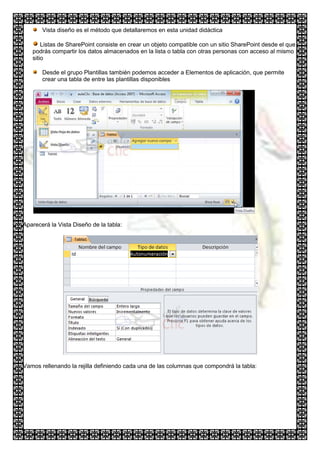 Vista diseño es el método que detallaremos en esta unidad didáctica

       Listas de SharePoint consiste en crear un objeto compatible con un sitio SharePoint desde el que
   podrás compartir los datos almacenados en la lista o tabla con otras personas con acceso al mismo
   sitio

       Desde el grupo Plantillas también podemos acceder a Elementos de aplicación, que permite
       crear una tabla de entre las plantillas disponibles




Aparecerá la Vista Diseño de la tabla:




Vamos rellenando la rejilla definiendo cada una de las columnas que compondrá la tabla:
 