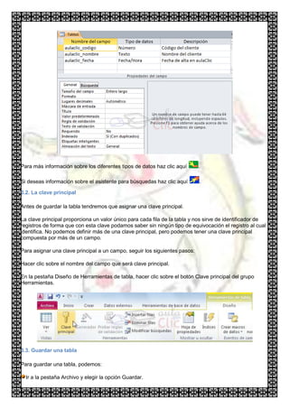 Para más información sobre los diferentes tipos de datos haz clic aquí      .

Si deseas información sobre el asistente para búsquedas haz clic aquí       .

3.2. La clave principal

Antes de guardar la tabla tendremos que asignar una clave principal.

La clave principal proporciona un valor único para cada fila de la tabla y nos sirve de identificador de
registros de forma que con esta clave podamos saber sin ningún tipo de equivocación el registro al cual
identifica. No podemos definir más de una clave principal, pero podemos tener una clave principal
compuesta por más de un campo.

Para asignar una clave principal a un campo, seguir los siguientes pasos:

Hacer clic sobre el nombre del campo que será clave principal.

En la pestaña Diseño de Herramientas de tabla, hacer clic sobre el botón Clave principal del grupo
Herramientas.




3.3. Guardar una tabla

Para guardar una tabla, podemos:

  Ir a la pestaña Archivo y elegir la opción Guardar.
 