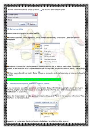 O bien hacer clic sobre el botón Guardar     de la barra de Acceso Rápido.




3.4. Cerrar una tabla

Podemos cerrar una tabla de varias formas:

 Hacer clic derecho sobre la pestaña con el nombre de la tabla y seleccionar Cerrar en el menú
emergente.




  Hacer clic con el botón central del ratón sobre la pestaña con el nombre de la tabla. En algunos
ratones el botón central es la propia ruedecita que nos ayuda a desplazarnos hacia arriba y hacia abajo.

  O bien hacer clic sobre el botón Cerrar    que se encuentra en la parte derecha al mismo nivel que la
pestaña.

UNIDAD 4. MODIFICAR TABLAS DE DATOS (I)
4.1. Modificar el diseño de una tabla en Vista Diseño

Si una vez creada una tabla, queremos cambiar algo de su definición (por ejemplo, añadir una nueva
columna, ampliar una columna que ya existe, borrar una columna, etc.) tendremos que realizar una
modificación en su diseño:

Hacer clic derecho sobre la tabla que queremos modificar en el Panel de navegación, seleccionar Vista
Diseño en el menú contextual:




Aparecerá la ventana de diseño de tablas estudiada en la unidad temática anterior.
 