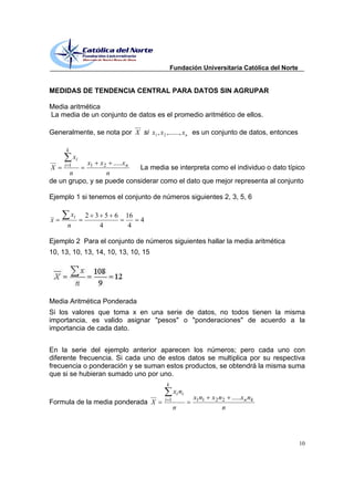 Fundación Universitaria Católica del Norte


MEDIDAS DE TENDENCIA CENTRAL PARA DATOS SIN AGRUPAR

Media aritmética
La media de un conjunto de datos es el promedio aritmético de ellos.

Generalmente, se nota por X si x1 , x 2 ,......, x n es un conjunto de datos, entonces

     k
           xi
     i 1        x1   x2   .....x n
X                           La media se interpreta como el individuo o dato típico
      n           n
de un grupo, y se puede considerar como el dato que mejor representa al conjunto

Ejemplo 1 si tenemos el conjunto de números siguientes 2, 3, 5, 6

         xi     2 3 5 6         16
x                                    4
      n            4             4

Ejemplo 2 Para el conjunto de números siguientes hallar la media aritmética
10, 13, 10, 13, 14, 10, 13, 10, 15




Media Aritmética Ponderada
Si los valores que toma x en una serie de datos, no todos tienen la misma
importancia, es valido asignar "pesos" o "ponderaciones" de acuerdo a la
importancia de cada dato.


En la serie del ejemplo anterior aparecen los números; pero cada uno con
diferente frecuencia. Si cada uno de estos datos se multiplica por su respectiva
frecuencia o ponderación y se suman estos productos, se obtendrá la misma suma
que si se hubieran sumado uno por uno.
                                         k
                                               xi ni
                                         i 1           x1n1   x 2 n2 .....x n nk
Formula de la media ponderada X
                                               n                   n




                                                                                          10
 