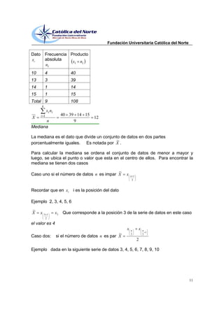Fundación Universitaria Católica del Norte

Dato       Frecuencia Producto
xi         absoluta    x i ni
           ni
10         4                 40
13         3                 39
14         1                 14
15         1                 15
Total 9                      108
       k
             xi ni
       i 1                40 39 14 15
X                                         12
      n                        9
Mediana

La mediana es el dato que divide un conjunto de datos en dos partes
                                           ~
porcentualmente iguales. Es notada por X .

Para calcular la mediana se ordena el conjunto de datos de menor a mayor y
luego, se ubica el punto o valor que esta en el centro de ellos. Para encontrar la
mediana se tienen dos casos
                                          ~
Caso uno si el número de datos n es impar X                x   n 1
                                                                2



Recordar que en xi             i es la posición del dato

Ejemplo 2, 3, 4, 5, 6
~
X      x   5 1
                     x3   Que corresponde a la posición 3 de la serie de datos en este caso
            2

el valor es 4
                                                           x   n
                                                                     x   n
                                                                           1
                                                    ~          2         2
Caso dos:            si el número de datos n es par X
                                                                     2

Ejemplo dada en la siguiente serie de datos 3, 4, 5, 6, 7, 8, 9, 10




                                                                                              11
 