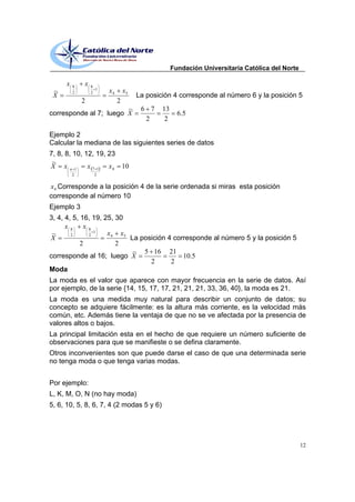Fundación Universitaria Católica del Norte

      x   8
              x   8
                    1
 ~        2       2     x4       x5
 X                                    La posición 4 corresponde al número 6 y la posición 5
              2              2
                        ~              6 7    13
corresponde al 7; luego X                            6.5
                                        2      2

Ejemplo 2
Calcular la mediana de las siguientes series de datos
7, 8, 8, 10, 12, 19, 23
 ~
X xn1         x 7 1 x 4 10
          2        2


x 4 Corresponde a la posición 4 de la serie ordenada si miras esta posición
corresponde al número 10
Ejemplo 3
3, 4, 4, 5, 16, 19, 25, 30
      x8     x8
                1
 ~      2     2      x 4 x5
X                           La posición 4 corresponde al número 5 y la posición 5
            2           2
                             ~ 5 16 21
corresponde al 16; luego X                   10.5
                                  2      2
Moda
La moda es el valor que aparece con mayor frecuencia en la serie de datos. Así
por ejemplo, de la serie {14, 15, 17, 17, 21, 21, 21, 33, 36, 40}, la moda es 21.
La moda es una medida muy natural para describir un conjunto de datos; su
concepto se adquiere fácilmente: es la altura más corriente, es la velocidad más
común, etc. Además tiene la ventaja de que no se ve afectada por la presencia de
valores altos o bajos.
La principal limitación esta en el hecho de que requiere un número suficiente de
observaciones para que se manifieste o se defina claramente.
Otros inconvenientes son que puede darse el caso de que una determinada serie
no tenga moda o que tenga varias modas.


Por ejemplo:
L, K, M, O, N (no hay moda)
5, 6, 10, 5, 8, 6, 7, 4 (2 modas 5 y 6)




                                                                                                12
 