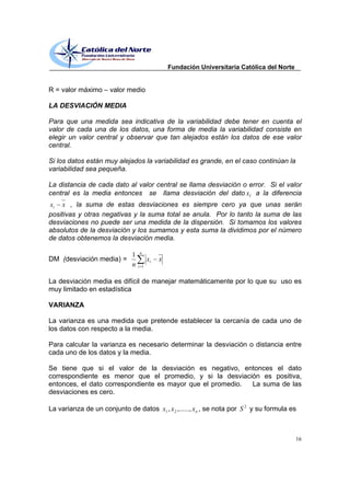 Fundación Universitaria Católica del Norte


R = valor máximo      valor medio

LA DESVIACIÓN MEDIA

Para que una medida sea indicativa de la variabilidad debe tener en cuenta el
valor de cada una de los datos, una forma de media la variabilidad consiste en
elegir un valor central y observar que tan alejados están los datos de ese valor
central.

Si los datos están muy alejados la variabilidad es grande, en el caso continúan la
variabilidad sea pequeña.

La distancia de cada dato al valor central se llama desviación o error. Si el valor
central es la media entonces se llama desviación del dato xi a la diferencia
xi x , la suma de estas desviaciones es siempre cero ya que unas serán
positivas y otras negativas y la suma total se anula. Por lo tanto la suma de las
desviaciones no puede ser una medida de la dispersión. Si tomamos los valores
absolutos de la desviación y los sumamos y esta suma la dividimos por el número
de datos obtenemos la desviación media.

                                  n
                              1
DM (desviación media) =                 xi   x
                              n   i 1


La desviación media es difícil de manejar matemáticamente por lo que su uso es
muy limitado en estadística

VARIANZA

La varianza es una medida que pretende establecer la cercanía de cada uno de
los datos con respecto a la media.

Para calcular la varianza es necesario determinar la desviación o distancia entre
cada uno de los datos y la media.

Se tiene que si el valor de la desviación es negativo, entonces el dato
correspondiente es menor que el promedio, y si la desviación es positiva,
entonces, el dato correspondiente es mayor que el promedio. La suma de las
desviaciones es cero.

La varianza de un conjunto de datos x1 , x 2 ,......, x n , se nota por S 2 y su formula es



                                                                                              16
 