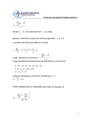 Fundación Universitaria Católica del Norte

          n
                                   2
                  xi           x
S2        i 1
                  n 1

Donde xi                       x       es la desviación del i ésimo dato


Ejemplo tenemos el conjunto de números siguientes                                                   2, 3, 5, 6

Lo primero que tienes que hallar es la media


             xi            2 3 5 6                    16
x                                                                 4
          n                   4                        4
                                                                            n
                                                                                           2
                                                                                  xi   x
Luego calculamos la varianza S 2                                            i 1

                                     n 1
Luego calculamos las desviaciones de cada término y la sumamos

                  2                        2                  2         2
        2 4                    3 4                5 4             6 4
          22   12 12                                  2   2

        4 1 1 4 10

Luego se reemplaza en la formula recuerda que n                                                 4
    10
S2       3.33
     3


OTRA FORMULA DE LA VARIANZA (para datos sin agrupar) es:


                                                  2
              k                        k
                           2
         n            xi                     xi
    2        i 1                       i 1
S
                       nn 1




                                                                                                                               17
 