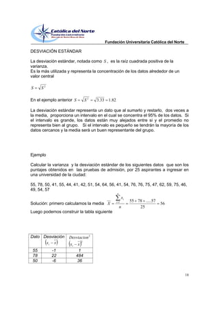 Fundación Universitaria Católica del Norte

DESVIACIÓN ESTÁNDAR

La desviación estándar, notada como S , es la raíz cuadrada positiva de la
varianza.
Es la más utilizada y representa la concentración de los datos alrededor de un
valor central

S     S2

En el ejemplo anterior S         S2   3.33    1.82

La desviación estándar representa un dato que al sumarlo y restarlo, dos veces a
la media, proporciona un intervalo en el cual se concentra el 95% de los datos. Si
el intervalo es grande, los datos están muy alejados entre si y el promedio no
representa bien al grupo. Si el intervalo es pequeño se tendrán la mayoría de los
datos cercanos y la media será un buen representante del grupo.




Ejemplo

Calcular la varianza y la desviación estándar de los siguientes datos que son los
puntajes obtenidos en las pruebas de admisión, por 25 aspirantes a ingresar en
una universidad de la ciudad:

55, 78, 50, 41, 55, 44, 41, 42, 51, 54, 64, 56, 41, 54, 76, 76, 75, 47, 62, 59, 75, 46,
49, 54, 57
                                                     n
                                                           xi
                                                     i 1        55 78 .....57
Solución: primero calculamos la media X                                         56
                                                         n          25
Luego podemos construir la tabla siguiente




Dato Desviación      Desviacion 2
                             2
      xi x            xi    x
 55        -1               1
 78        22              484
 50        -6               36


                                                                                          18
 