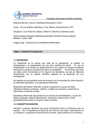 Fundación Universitaria Católica del Norte

Bejarano Barrera, Hernán. Estadística Descriptiva. Unisur.

Chow, Ya-Lun Análisis estadístico. 2 edi. México: Interamericana 1977

Douglas A. Lind, Robert D. Mason, William G. Marchal, Estadística para

Guarín Salazar Norberto estadística descriptiva/ Norberto Guanín Salazar
Medellín: Lealon 1987

Hoggy Craig. Introducción a la estadística Matemática.



TEMA 1 CONCEPTOS BASICOS



1.1 DEFINICIÓN
La Estadística es la ciencia que trata de la recopilación, el análisis, la
interpretación y la presentación de una gran cantidad de datos.     Su uso es
fundamental en el diseño de experimentos en los cuales se requiera recolectar
información y obtener conclusiones sobre una población.  Es la ciencia que mas
se utiliza como herramienta en la mayoría de disciplinas, ya que se relaciona
directamente con el método científico utilizado en el desarrollo de una
investigación

Se clasifica en dos grandes ramas de acuerdo con la necesidad de cada situación:
la estadística descriptiva y la estadística inferencial.

Estadística descriptiva: Describe, analiza y representa un grupo de datos
utilizando métodos numéricos, gráficos y tablas que resumen y presentan la
información contenida en ellos.

Estadística inferencial: Apoyándose en el cálculo de probabilidades y a partir de
datos muéstrales, efectúa estimaciones, decisiones, predicciones u otras
generalizaciones sobre un conjunto mayor de datos.

1.2 CONCEPTOS BÁSICOS

Individuo: cualquier elemento que porte información sobre el fenómeno que se
estudia. Así, si estudiamos la altura de los niños de una clase, cada alumno es
un individuo; si estudiamos el precio de la vivienda, cada vivienda es un individuo.



                                                                                    2
 