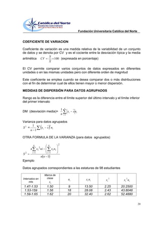 Fundación Universitaria Católica del Norte


COEFICIENTE DE VARIACION

Coeficiente de variación es una medida relativa de la variabilidad de un conjunto
de datos y se denota por CV y es el cociente entre la desviación típica y la media
                  S
aritmética CV         100 (expresada en porcentaje)
                  X

El CV permite comparar varios conjuntos de datos expresados en diferentes
unidades o en las mismas unidades pero con diferente orden de magnitud

Este coeficiente se emplea cuando se desea comparar dos o más distribuciones
con el fin de determinar cual de ellos tienen mayor o menor dispersión.

MEDIDAS DE DISPERSIÓN PARA DATOS AGRUPADOS

Rango es la diferencia entre el límite superior del último intervalo y el límite inferior
del primer intervalo

                                                 n
                                             1
DM (desviación media)=                                 xi   x ni
                                             n   i 1


Varianza para datos agrupados
      1           2
S2 =        x i x ni
     n 1

OTRA FORMULA DE LA VARIANZA (para datos agrupados)

          k               k              2
                 2
      n         xi ni           x i ni
          i 1             i 1
S2
                     nn 1
Ejemplo

Datos agrupados correspondientes a las estaturas de 98 estudiantes

                        Marca de
Intervalos en            clase                                                             2         2
                                                       ni               x i ni        xi           x i ni
     mts                  xi
 1.47-1.53               1.50                           9              13.50         2.25        20.2500
 1.53-159                1.56                          18              28.08         2.43        43.8048
 1.59-1.65               1.62                          20              32.40         2.62        52.4880


                                                                                                                20
 