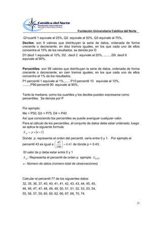 Fundación Universitaria Católica del Norte

Q1cuartil 1 equivale al 25%, Q2 equivale al 50%, Q3 equivale al 75%,
Deciles: son 9 valores que distribuyen la serie de datos, ordenada de forma
creciente o decreciente, en diez tramos iguales, en los que cada uno de ellos
concentra el 10% de los resultados. se denota por D
D1:decil 1 equivale al 10%, D2 . decil 2 equivale al 20%, .........D9. decil 9
equivale al 90%,


Percentiles: son 99 valores que distribuyen la serie de datos, ordenada de forma
creciente o decreciente, en cien tramos iguales, en los que cada uno de ellos
concentra el 1% de los resultados.
P1:percentil 1 equivale al 1%,...... P10:percentil 10 equivale al 10%,
.........P90:percentil 90 equivale al 90%,


Tanto la mediana, como los cuartiles y los deciles pueden expresarse como
percentiles. Se denota por P


Por ejemplo:
Me = P50; Q3 = P75; D4 = P40
Así que conociendo los percentiles se puede averiguar cualquier valor.
Para el cálculo de los percentiles, el conjunto de datos debe estar ordenado, luego
se aplica la siguiente formula:
Xp    p   n 1
Donde p: representa el orden del percentil, varía entre 0 y 1. Por ejemplo el
                         43
percentil 43 es igual a      0.43 de donde p = 0.43,
                        100
El valor de p debe estar entre 0 y 1
X p : Representa el percentil de orden p ejemplo X 0.43
n : Número de datos (número total de observaciones)



Calcular el percentil 77 de los siguientes datos:
32, 35, 36, 37, 40, 40, 41, 41, 42, 43, 43, 44, 45, 45,
46, 46, 47, 47, 48, 49, 49, 50, 51, 51, 52, 53, 53, 54,
55, 56, 57, 59, 60, 60, 62, 66, 67, 68, 70, 74.

                                                                                      22
 