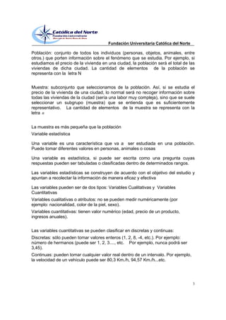 Fundación Universitaria Católica del Norte

Población: conjunto de todos los individuos (personas, objetos, animales, entre
otros.) que porten información sobre el fenómeno que se estudia. Por ejemplo, si
estudiamos el precio de la vivienda en una ciudad, la población será el total de las
viviendas de dicha ciudad. La cantidad de elementos de la población se
representa con la letra N


Muestra: subconjunto que seleccionamos de la población. Así, si se estudia el
precio de la vivienda de una ciudad, lo normal será no recoger información sobre
todas las viviendas de la ciudad (sería una labor muy compleja), sino que se suele
seleccionar un subgrupo (muestra) que se entienda que es suficientemente
representativo. La cantidad de elementos de la muestra se representa con la
letra n


La muestra es más pequeña que la población
Variable estadística

Una variable es una característica que va a ser estudiada en una población.
Puede tomar diferentes valores en personas, animales o cosas

Una variable es estadística, si puede ser escrita como una pregunta cuyas
respuestas pueden ser tabuladas o clasificadas dentro de determinados rangos.

Las variables estadísticas se construyen de acuerdo con el objetivo del estudio y
apuntan a recolectar la información de manera eficaz y efectiva

Las variables pueden ser de dos tipos: Variables Cualitativas y Variables
Cuantitativas
Variables cualitativas o atributos: no se pueden medir numéricamente (por
ejemplo: nacionalidad, color de la piel, sexo).
Variables cuantitativas: tienen valor numérico (edad, precio de un producto,
ingresos anuales).


Las variables cuantitativas se pueden clasificar en discretas y continuas:
Discretas: sólo pueden tomar valores enteros (1, 2, 8, -4, etc.). Por ejemplo:
número de hermanos (puede ser 1, 2, 3...., etc. Por ejemplo, nunca podrá ser
3,45).
Continuas: pueden tomar cualquier valor real dentro de un intervalo. Por ejemplo,
la velocidad de un vehículo puede ser 80,3 Km./h, 94,57 Km./h...etc.




                                                                                    3
 