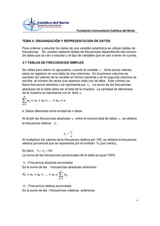 Fundación Universitaria Católica del Norte


TEMA II. ORGANIZACIÖN Y REPRESENTACIÓN DE DATOS

Para ordenar y estudiar los datos de una variable estadística se utilizan tablas de
frecuencias. Se pueden elaborar tablas de frecuencias dependiendo del número
de datos que se van a estudiar y el tipo de variables que se van a tener en cuenta.

2.1 TABLAS DE FRECUENCIAS SIMPLES

Se utiliza para datos no agrupados, cuando la variable x , toma pocos valores,
estos se registran en una tabla de dos columnas. En la primera columna se
escriben los valores de la variable en forma creciente y en la segunda columna se
escribe el número de veces que aparece cada uno de ellos. Este número se
llama frecuencia absoluta y se representa por ni . La suma de las frecuencias
absolutas de la tabla debe ser el total de la muestra. La cantidad de elementos
de la muestra se representa con la letra n




k: Datos diferentes entre el total de n datos

Al dividir las frecuencias absolutas ni entre el número total de datos n , se obtiene
la frecuencia relativa hi :

                                     ni
                               hi
                                     n
Al multiplicar los valores de la frecuencia relativa por 100, se obtiene la frecuencia
relativa porcentual que se representa por el símbolo % (por ciento).

Es decir, % hi 100
La suma de las frecuencias porcentuales de la tabla es igual 100%

N i : Frecuencia absoluta acumulada
Es la suma de las i frecuencias absolutas anteriores




H i : Frecuencia relativa acumulada
Es la suma de las i frecuencias relativas anteriores


                                                                                         4
 