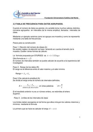 Fundación Universitaria Católica del Norte


2.2 TABLA DE FRECUENCIA PARA DATOS AGRUPADOS.

Cuando el número de datos es grande y la variable toma muchos valores distintos,
conviene agruparlos en intervalos de la misma amplitud, llamados intervalos de
clase.

Mediante un ejemplo veremos como se agrupa una muestra y como se representa
mediante una tabla de frecuencias.

Pasos para su construcción:

Paso 1. Elección del número de clases (k)
No existen reglas y la elección se hace teniendo en cuenta el tamaño de la
muestra. Existen varias formas de cálculo:

La formula propuesta por STURGES es k          1 3.32 log n
Otra formula es k    n
El número de intervalos también se puede calcular de acuerdo a la experiencia del
investigador

Paso 2. Rango de los datos (R)
El rango es la diferencia entre el valor máximo y el valor mínimo

   Rango = X M - X m

Paso 3.Se calcula la amplitud (A)
Se divide el rango entre el número de intervalos definidos.

                 XM Xm                                        R
       A=                          en otras palabras     A=
            número.de. int ervalos                            k

Si el resultado anterior no es un número entero, se redondea al entero
Superior.

 Paso 4. Limites de los intervalos de clase

Los limites deben escogerse en tal forma que ellos incluyan los valores máximos y
mínimos mediante la formula

Lo primero que se hace es calcular el rango R ,    A k



                                                                                     6
 