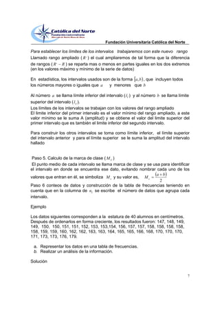 Fundación Universitaria Católica del Norte

Para establecer los límites de los intervalos trabajaremos con este nuevo rango
Llamado rango ampliado ( R , ) el cual ampliaremos de tal forma que la diferencia
de rangos ( R , R ) se reparta mas o menos en partes iguales en los dos extremos
(en los valores máximo y mínimo de la serie de datos)

En estadística, los intervalos usados son de la forma a, b , que incluyen todos
los números mayores o iguales que a      y menores que b

Al número a se llama límite inferior del intervalo ( li ) y al número b se llama límite
superior del intervalo ( l s ).
Los límites de los intervalos se trabajan con los valores del rango ampliado
El limite inferior del primer intervalo es el valor mínimo del rango ampliado, a este
valor mínimo se le suma A (amplitud) y se obtiene el valor del limite superior del
primer intervalo que es también el limite inferior del segundo intervalo.

Para construir los otros intervalos se toma como límite inferior, el límite superior
del intervalo anterior y para el límite superior se le suma la amplitud del intervalo
hallado


 Paso 5. Calculo de la marca de clase ( M c )
 El punto medio de cada intervalo se llama marca de clase y se usa para identificar
el intervalo en donde se encuentra ese dato, evitando nombrar cada uno de los
                                                                 a b
valores que entran en él, se simboliza M c y su valor es, M c
                                                                  2
Paso 6 conteos de datos y construcción de la tabla de frecuencias teniendo en
cuenta que en la columna de ni se escribe el número de datos que agrupa cada
intervalo.

Ejemplo

Los datos siguientes corresponden a la estatura de 40 alumnos en centímetros.
Después de ordenarlos en forma creciente, los resultados fueron: 147, 148, 149,
149, 150, 150, 151, 151, 152, 153, 153,154, 156, 157, 157, 158, 158, 158, 158,
158, 159, 159, 160, 162, 162, 163, 163, 164, 165, 165, 166, 168, 170, 170, 170,
171, 173, 173, 176, 179.

 a. Representar los datos en una tabla de frecuencias.
 b. Realizar un análisis de la información.

Solución


                                                                                     7
 