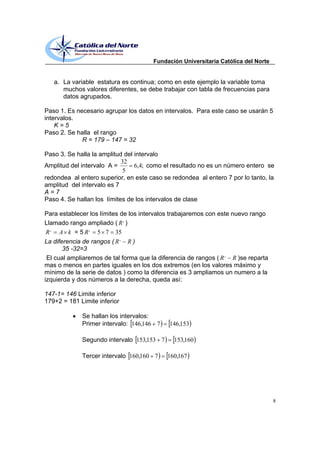 Fundación Universitaria Católica del Norte


   a. La variable estatura es continua; como en este ejemplo la variable toma
      muchos valores diferentes, se debe trabajar con tabla de frecuencias para
      datos agrupados.

Paso 1. Es necesario agrupar los datos en intervalos. Para este caso se usarán 5
intervalos.
    K=5
Paso 2. Se halla el rango
             R = 179 147 = 32

Paso 3. Se halla la amplitud del intervalo
                            32
Amplitud del intervalo A =       6,4; como el resultado no es un número entero se
                             5
redondea al entero superior, en este caso se redondea al entero 7 por lo tanto, la
amplitud del intervalo es 7
A=7
Paso 4. Se hallan los límites de los intervalos de clase

Para establecer los límites de los intervalos trabajaremos con este nuevo rango
Llamado rango ampliado ( R , )
 R , A k = 5 R , 5 7 35
La diferencia de rangos ( R , R )
       35 -32=3
 El cual ampliaremos de tal forma que la diferencia de rangos ( R , R )se reparta
mas o menos en partes iguales en los dos extremos (en los valores máximo y
mínimo de la serie de datos ) como la diferencia es 3 ampliamos un numero a la
izquierda y dos números a la derecha, queda así:

147-1= 146 Limite inferior
179+2 = 181 Limite inferior

             Se hallan los intervalos:
             Primer intervalo: 146,146 7     146,153

             Segundo intervalo 153,153 7      153,160

             Tercer intervalo 160,160 7     160,167




                                                                                    8
 