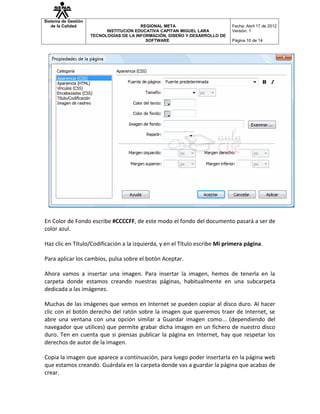 Sistema de Gestión
   de la Calidad                         REGIONAL META                       Fecha: Abril 17 de 2012
                           INSTITUCION EDUCATIVA CAPITAN MIGUEL LARA         Versión: 1
                     TECNOLOGÍAS DE LA INFORMACIÓN, DISEÑO Y DESARROLLO DE
                                           SOFTWARE                          Página 10 de 14




En Color de Fondo escribe #CCCCFF, de este modo el fondo del documento pasará a ser de
color azul.

Haz clic en Título/Codificación a la izquierda, y en el Título escribe Mi primera página.

Para aplicar los cambios, pulsa sobre el botón Aceptar.

Ahora vamos a insertar una imagen. Para insertar la imagen, hemos de tenerla en la
carpeta donde estamos creando nuestras páginas, habitualmente en una subcarpeta
dedicada a las imágenes.

Muchas de las imágenes que vemos en Internet se pueden copiar al disco duro. Al hacer
clic con el botón derecho del ratón sobre la imagen que queremos traer de Internet, se
abre una ventana con una opción similar a Guardar imagen como... (dependiendo del
navegador que utilices) que permite grabar dicha imagen en un fichero de nuestro disco
duro. Ten en cuenta que si piensas publicar la página en Internet, hay que respetar los
derechos de autor de la imagen.

Copia la imagen que aparece a continuación, para luego poder insertarla en la página web
que estamos creando. Guárdala en la carpeta donde vas a guardar la página que acabas de
crear.
 