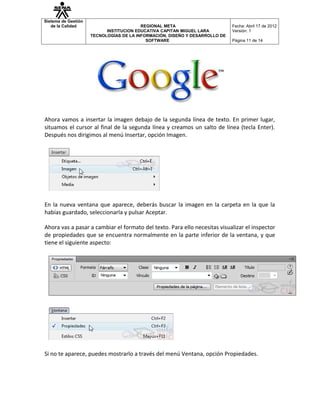 Sistema de Gestión
   de la Calidad                         REGIONAL META                       Fecha: Abril 17 de 2012
                           INSTITUCION EDUCATIVA CAPITAN MIGUEL LARA         Versión: 1
                     TECNOLOGÍAS DE LA INFORMACIÓN, DISEÑO Y DESARROLLO DE
                                           SOFTWARE                          Página 11 de 14




Ahora vamos a insertar la imagen debajo de la segunda línea de texto. En primer lugar,
situamos el cursor al final de la segunda línea y creamos un salto de línea (tecla Enter).
Después nos dirigimos al menú Insertar, opción Imagen.




En la nueva ventana que aparece, deberás buscar la imagen en la carpeta en la que la
habías guardado, seleccionarla y pulsar Aceptar.

Ahora vas a pasar a cambiar el formato del texto. Para ello necesitas visualizar el inspector
de propiedades que se encuentra normalmente en la parte inferior de la ventana, y que
tiene el siguiente aspecto:




Si no te aparece, puedes mostrarlo a través del menú Ventana, opción Propiedades.
 