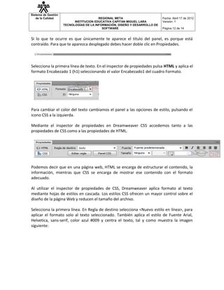 Sistema de Gestión
   de la Calidad                         REGIONAL META                       Fecha: Abril 17 de 2012
                           INSTITUCION EDUCATIVA CAPITAN MIGUEL LARA         Versión: 1
                     TECNOLOGÍAS DE LA INFORMACIÓN, DISEÑO Y DESARROLLO DE
                                           SOFTWARE                          Página 12 de 14


Si lo que te ocurre es que únicamente te aparece el título del panel, es porque está
contraído. Para que te aparezca desplegado debes hacer doble clic en Propiedades.




Selecciona la primera línea de texto. En el inspector de propiedades pulsa HTML y aplica el
formato Encabezado 1 (h1) seleccionando el valor Encabezado1 del cuadro Formato.




Para cambiar el color del texto cambiamos el panel a las opciones de estilo, pulsando el
icono CSS a la izquierda.

Mediante el inspector de propiedades en Dreamweaver CS5 accedemos tanto a las
propiedades de CSS como a las propiedades de HTML.




Podemos decir que en una página web, HTML se encarga de estructurar el contenido, la
información, mientras que CSS se encarga de mostrar ese contenido con el formato
adecuado.

Al utilizar el inspector de propiedades de CSS, Dreamweaver aplica formato al texto
mediante hojas de estilos en cascada. Los estilos CSS ofrecen un mayor control sobre el
diseño de la página Web y reducen el tamaño del archivo.

Selecciona la primera línea. En Regla de destino selecciona <Nuevo estilo en línea>, para
aplicar el formato solo al texto seleccionado. También aplica el estilo de Fuente Arial,
Helvetica, sans-serif, color azul #009 y centra el texto, tal y como muestra la imagen
siguiente:
 