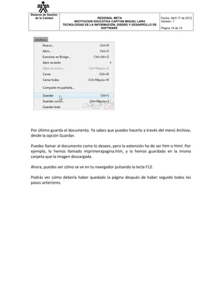 Sistema de Gestión
   de la Calidad                         REGIONAL META                       Fecha: Abril 17 de 2012
                           INSTITUCION EDUCATIVA CAPITAN MIGUEL LARA         Versión: 1
                     TECNOLOGÍAS DE LA INFORMACIÓN, DISEÑO Y DESARROLLO DE
                                           SOFTWARE                          Página 14 de 14




Por último guarda el documento. Ya sabes que puedes hacerlo a través del menú Archivo,
desde la opción Guardar.

Puedes llamar al documento como lo desees, pero la extensión ha de ser htm o html. Por
ejemplo, lo hemos llamado miprimerapagina.htm, y la hemos guardado en la misma
carpeta que la imagen descargada.

Ahora, puedes ver cómo se ve en tu navegador pulsando la tecla F12.

Podrás ver cómo debería haber quedado la página después de haber seguido todos los
pasos anteriores.
 