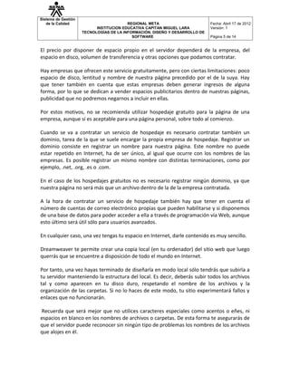 Sistema de Gestión
   de la Calidad                         REGIONAL META                       Fecha: Abril 17 de 2012
                           INSTITUCION EDUCATIVA CAPITAN MIGUEL LARA         Versión: 1
                     TECNOLOGÍAS DE LA INFORMACIÓN, DISEÑO Y DESARROLLO DE
                                           SOFTWARE                          Página 5 de 14


El precio por disponer de espacio propio en el servidor dependerá de la empresa, del
espacio en disco, volumen de transferencia y otras opciones que podamos contratar.

Hay empresas que ofrecen este servicio gratuitamente, pero con ciertas limitaciones: poco
espacio de disco, lentitud y nombre de nuestra página precedido por el de la suya. Hay
que tener también en cuenta que estas empresas deben generar ingresos de alguna
forma, por lo que se dedican a vender espacios publicitarios dentro de nuestras páginas,
publicidad que no podremos negarnos a incluir en ellas.

Por estos motivos, no se recomienda utilizar hospedaje gratuito para la página de una
empresa, aunque sí es aceptable para una página personal, sobre todo al comienzo.

Cuando se va a contratar un servicio de hospedaje es necesario contratar también un
dominio, tarea de la que se suele encargar la propia empresa de hospedaje. Registrar un
dominio consiste en registrar un nombre para nuestra página. Este nombre no puede
estar repetido en Internet, ha de ser único, al igual que ocurre con los nombres de las
empresas. Es posible registrar un mismo nombre con distintas terminaciones, como por
ejemplo, .net, .org, .es o .com.

En el caso de los hospedajes gratuitos no es necesario registrar ningún dominio, ya que
nuestra página no será más que un archivo dentro de la de la empresa contratada.

A la hora de contratar un servicio de hospedaje también hay que tener en cuenta el
número de cuentas de correo electrónico propias que pueden habilitarse y si disponemos
de una base de datos para poder acceder a ella a través de programación vía Web, aunque
esto último será útil sólo para usuarios avanzados.

En cualquier caso, una vez tengas tu espacio en Internet, darle contenido es muy sencillo.

Dreamweaver te permite crear una copia local (en tu ordenador) del sitio web que luego
querrás que se encuentre a disposición de todo el mundo en Internet.

Por tanto, una vez hayas terminado de diseñarla en modo local sólo tendrás que subirla a
tu servidor manteniendo la estructura del local. Es decir, deberás subir todos los archivos
tal y como aparecen en tu disco duro, respetando el nombre de los archivos y la
organización de las carpetas. Si no lo haces de este modo, tu sitio experimentará fallos y
enlaces que no funcionarán.

Recuerda que será mejor que no utilices caracteres especiales como acentos o eñes, ni
espacios en blanco en los nombres de archivos o carpetas. De esta forma te asegurarás de
que el servidor puede reconocer sin ningún tipo de problemas los nombres de los archivos
que alojes en él.
 