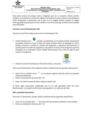 Sistema de Gestión
   de la Calidad                         REGIONAL META                       Fecha: Abril 17 de 2012
                           INSTITUCION EDUCATIVA CAPITAN MIGUEL LARA         Versión: 1
                     TECNOLOGÍAS DE LA INFORMACIÓN, DISEÑO Y DESARROLLO DE
                                           SOFTWARE                          Página 6 de 14


Para evitar errores de enlaces rotos o imágenes que no se muestran intenta escribir,
también, los nombres en minúscula. Algunos servidores (los que utilizan linux) distinguen
entre mayúsculas y minúsculas, por lo que si en tu página quieres mostrar la imagen
foto1.jpg deberás guardarla con ese nombre y no como Foto1.jpg. Evitarás horas perdidas
buscando fallos.

Arrancar y cerrar Dreamweaver CS5

Veamos las dos formas básicas de arrancar Dreamweaver CS5.



•   Desde el botón Inicio         situado, normalmente, en la esquina inferior izquierda de
    la pantalla. Colocar el cursor y hacer clic sobre el botón Inicio, se despliega un menú.
    Puedes comenzar a escribir el nombre del programa, y aparecerá directamente. O
    puedes pulsar en Todos los programas y buscarlo en la lista con los programas que hay
    instalados en tu ordenador. Buscar Adobe Dreamweaver CS5 y haz clic sobre él para
    arrancar el programa.




•   Desde el icono de Dreamweaver CS5 del Escritorio, si lo tienes                   .

Para cerrar Dreamweaver CS5, podemos utilizar cualquiera de las siguientes operaciones:


•   Hacer clic en el botón cerrar     , en la esquina superior derecha, como en cualquier
    ventana de Windows.
•   Pulsar la combinación de teclas Alt + F4.

•   Hacer clic sobre el menú Archivo y elegir la opción Salir.

Si existe algún documento modificado que no ha sido guardado antes de cerrar
Dreamweaver, se te pedirá confirmación para guardar o no cada uno de ellos.

Abrir y guardar documentos

Para abrir un documento, puedes utilizar cualquiera de las siguientes operaciones:

•   Hacer clic en el botón abrir    de la barra de herramientas estándar (si está visible).
•   Pulsar la combinación de teclas Ctrl + O.
 