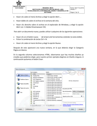 Sistema de Gestión
   de la Calidad                         REGIONAL META                       Fecha: Abril 17 de 2012
                           INSTITUCION EDUCATIVA CAPITAN MIGUEL LARA         Versión: 1
                     TECNOLOGÍAS DE LA INFORMACIÓN, DISEÑO Y DESARROLLO DE
                                           SOFTWARE                          Página 7 de 14


•   Hacer clic sobre el menú Archivo y elegir la opción Abrir....

•   Hacer doble clic sobre el archivo en la ventana del sitio.

•   Hacer clic derecho sobre el archivo en el explorador de Windows, y elegir la opción
    Abrir con → Adobe Dreamweaver CS5.

Para abrir un documento nuevo, puedes utilizar cualquiera de las siguientes operaciones:

•   Hacer clic en el botón nuevo    de la barra de herramientas estándar (si está visible).
•   Pulsar la combinación de teclas Ctrl + N.

•   Hacer clic sobre el menú Archivo y elegir la opción Nuevo.

Después de esto aparecerá una nueva ventana, en la que deberás elegir la Categoría
Página en blanco.

En la segunda columna seleccionamos HTML, observamos que hay muchos diseños ya
creados que podemos elegir, para nuestro primer ejemplo elegimos en Diseño ninguno. A
continuación pulsamos el botón Crear.
 