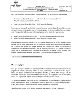 Sistema de Gestión
   de la Calidad                         REGIONAL META                       Fecha: Abril 17 de 2012
                           INSTITUCION EDUCATIVA CAPITAN MIGUEL LARA         Versión: 1
                     TECNOLOGÍAS DE LA INFORMACIÓN, DISEÑO Y DESARROLLO DE
                                           SOFTWARE                          Página 8 de 14


Para guardar un documento, puedes utilizar cualquiera de las siguientes operaciones.

•   Hacer clic en el botón Guardar     de la barra de herramientas estándar.
•   Pulsar la combinación de teclas Ctrl + S.

•   Hacer clic sobre el menú Archivo y elegir la opción Guardar.

Dreamweaver incluye la posibilidad de, en el caso de estar trabajando simultáneamente
con varios documentos, poder guardar todos de golpe, sin la necesidad de hacerlo uno por
uno. Para guardar todo puedes realizar cualquiera de las siguientes operaciones.

•   Hacer clic en el botón Guardar todo     de la Barra de herramientas estándar.
•   Hacer clic sobre el menú Archivo y elegir la opción Guardar todo.

Al tener varios documentos abiertos es fácil olvidarse de todas las modificaciones hechas
en cada uno de ellos. Debes tener mucho cuidado al utilizar la opción guardar todo, ya que
en ocasiones es posible no desear guardar los cambios en todos los documentos
modificados. Por ello es conveniente que al principio no utilices esta opción, al menos
hasta que te hayas habituado a manejar el programa. De todas formas, observa que
cuando hay cambios sin guardar aparece un * tras el nombre del documento.




Mi primera página

Para que te vayas haciendo una idea de cómo funciona Dreamweaver, vamos a crear una
página web sencilla, con varios estilos de texto, una imagen y un enlace a otra página.
Crear esta página solo te llevará unos pocos minutos, y sabrás cómo trabajar con los
elementos básicos con los que están hechas la mayoría de las páginas web. Si nunca has
hecho una página web, este es el momento para descubrir lo fácil que es.

 Lo primero que tienes que hacer es abrir Dreamweaver. Ya has visto en la página anterior
como puede hacerse. Abre un documento nuevo y selecciona la Categoría Página básica,
HTML, en la columna Diseño dejamos la opción por defecto: <ninguno>.

Seguidamente, haz clic sobre la zona blanca del documento y escribe lo siguiente:
 