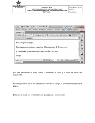 Sistema de Gestión
   de la Calidad                         REGIONAL META                       Fecha: Abril 17 de 2012
                           INSTITUCION EDUCATIVA CAPITAN MIGUEL LARA         Versión: 1
                     TECNOLOGÍAS DE LA INFORMACIÓN, DISEÑO Y DESARROLLO DE
                                           SOFTWARE                          Página 9 de 14




Una vez introducido el texto, vamos a modificar el título y el color de fondo del
documento.



Para ello podemos hacer clic sobre el menú Modificar y elegir la opción Propiedades de la
página.



Entonces se abrirá una ventana como la que aparece a continuación:
 