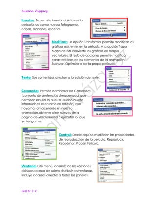 Susana Vázquez


Insertar: Te permite insertar objetos en la
película, así como nuevos fotogramas,
capas, acciones, escenas.



                     Modificar: La opción Transformar permite modificar los
                     gráficos existentes en la película, y la opción Trazar
                     Mapa de Bits convierte los gráficos en mapas
                     vectoriales. El resto de opciones permite modificar
                     características de los elementos de la animación
                     Suavizar, Optimizar o de la propia película.



Texto: Sus contenidos afectan a la edición de texto.


Comandos: Permite administrar los Comandos
(conjunto de sentencias almacenadas que
permiten emular lo que un usuario pueda
introducir en el entorno de edición) que
hayamos almacenado en nuestra
animación, obtener otros nuevos de la
página de Macromedia o ejecutar los que
ya tengamos.



                          Control: Desde aquí se modifican las propiedades
                          de reproducción de la película. Reproducir,
                          Rebobinar, Probar Película.




Ventana: Este menú, además de las opciones
clásicas acerca de cómo distribuir las ventanas,
incluye accesos directos a todos los paneles.




GAEM 3° C
 