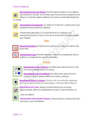 Susana Vázquez


       Herramienta Cubo de Pintura: Permite aplicar rellenos a los objetos
       que hayamos creado. Al contrario que muchos otros programas de
       dibujo, no permite aplicar rellenos si la zona no está delimitada por
un borde.

       Herramienta Cuentagotas: Su misión es "Capturar" colores para que
       posteriormente podamos utilizarlos.

       Herramienta Borrador: Su funcionamiento es análogo a la
       Herramienta Brocha. Pero su función es la de eliminar todo aquello
       que "dibuje".
                                   Vista

       Herramienta Mano: Podemos encuadrar la visualización dentro del
       escenario.


        Herramienta Lupa: Permite ampliar o reducir la visualización de los
        gráficos o imágenes de nuestro escenario.

                                 Colores

            Herramienta Color de Trazo: Se utiliza para seleccionar el color
            con el que desees hacer tus trazos.

            Herramienta Color de Relleno: Se utiliza para seleccionar el
            color con el que desees rellenar los trazos y dibujos.

       Herramienta Blanco y Negro: Al hacer clic con el botón izquierdo
       del mouse aplica Color de Trazo Negro y color de relleno Blanco

       Herramienta Sin Color: Según la herramienta que se tenga
       seleccionada, aplica la propiedad sin color a color de trazo o a

        color de relleno.

        Herramienta Intercambiar Colores: Intercambia los colores de Color
        de Trazo y color de Relleno.




GAEM 3° C
 